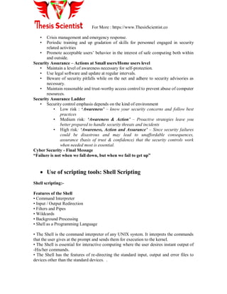 For More : https://www.ThesisScientist.co
• Crisis management and emergency response.
• Periodic training and up gradation of skills for personnel engaged in security
related activities
• Promote acceptable users‟ behavior in the interest of safe computing both within
and outside.
Security Assurance – Actions at Small users/Home users level
• Maintain a level of awareness necessary for self-protection.
• Use legal software and update at regular intervals.
• Beware of security pitfalls while on the net and adhere to security advisories as
necessary.
• Maintain reasonable and trust-worthy access control to prevent abuse of computer
resources.
Security Assurance Ladder
• Security control emphasis depends on the kind of environment
• Low risk : „Awareness’ – know your security concerns and follow best
practices
• Medium risk: ‘Awareness & Action’ – Proactive strategies leave you
better prepared to handle security threats and incidents
• High risk: ‘Awareness, Action and Assurance’ – Since security failures
could be disastrous and may lead to unaffordable consequences,
assurance (basis of trust & confidence) that the security controls work
when needed most is essential.
Cyber Security - Final Message
“Failure is not when we fall down, but when we fail to get up”
 Use of scripting tools: Shell Scripting
Shell scripting:-
Features of the Shell
• Command Interpreter
• Input / Output Redirection
• Filters and Pipes
• Wildcards
• Background Processing
• Shell as a Programming Language
• The Shell is the command interpreter of any UNIX system. It interprets the commands
that the user gives at the prompt and sends them for execution to the kernel.
• The Shell is essential for interactive computing where the user desires instant output of
-His/her commands.
• The Shell has the features of re-directing the standard input, output and error files to
devices other than the standard devices. .
 