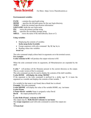 For More : https://www.ThesisScientist.co
Environmental variables
PATH : contains the search path string
HOME : specifies the full path names for the user login directory.
TERM : holds the terminal specification information
LOGNAME: holds the user login name
PS1 : stores the primary prompt string
PS2 : specifies the secondary prompt string
SHELL : stores the name of the shell (Bourne, Korn or C)
Using variables
 Displaying the contents of variables
$echo mesg $echo $variable
 Escape sequences with echo command: b, f, n, r, c
 Reading values into variables
$read var
The echo command simply echoes back its arguments on to the terminal screen.
For example:
$ echo welcome to RU will produce the output welcome to RU
When the echo command writes its arguments, all Metacharacters are expanded by the
shell.
$ echo * will produce all the filenames present in the current directory as the output.
This is a crude version of the Is command.
The echo command can also be used to display the contents of the shell variables.
$ echo HOME will display the string 'HOME'
If the argument to the echo command is prefixed by a dollar sign '$', it treats the
argument as a variable and displays the contents of that variable. "
If a variable by that name is not found, then a blank line is echoed.
Example: The echo command
$ echo $HOME will display the value of the variable HOME, say, /usr/mano
$ echo $Name
$ Name=David variable Name is assigned a value David
David the output produced by echo
$
$ echo Hello $Name!, welcome to $HOME
The output may be: Hello David I welcome to /usr/mano
The escape sequences used with echo command to control the output are:
b
f Form feed
 