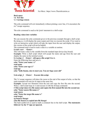For More : https://www.ThesisScientist.co
Back space
n New line
r Carriage return
The echo command will exit immediately without printing a new line, if it encounters the
nc"„escape sequence.
The echo command is used as the 'print' statement in a shell script.
Reading values into variables
We can execute the echo command given in the previous example through a shell script.
By doing so, it will display the same output each time we execute the script. If we want to
write an interactive script which will take the input from the user and display the output,
this version of the script will not be helpful.
The command read is used to read a value to a variable at runtime.
$ read <var> <Enter>
This will read a value to the variable from the standard input device (key board).
Example: Write a shell script which will accept the name and age from the user and
display the same on the terminal screen.
$ vi script_2 <Enter> will open a file scripC2 in vi.
Enter the following lines and save it.
echo "Enter your name: c"
read name
echo "Enter your age:c"
read age
echo "hello $name, nice to meet you. You are $age years old"
$ sh script_2 <Enter> Execute this script.
The 'c' escape sequence will place the cursor at the end of the output of echo, so that the
read command will wait for its input at the same line.
Example: Accept two filenames from the user and copy the first file onto the second.
Write a shell script kopy in vi and execute it with the sh kopy command.
# This script takes two file names and copies the first-named file into the second one
echo "Enter source file name:c"
read source
echo "Enter the target file name:c"
read target
cp $source $target
echo file $source is copied into file $target
The hash symbol (#) is used to mark a comment line in the shell script. The statements
followed by the '#' sign are ignored.
 