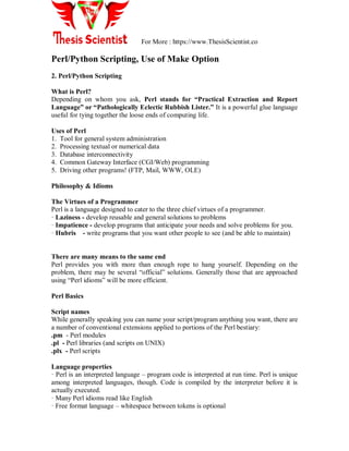 For More : https://www.ThesisScientist.co
Perl/Python Scripting, Use of Make Option
2. Perl/Python Scripting
What is Perl?
Depending on whom you ask, Perl stands for “Practical Extraction and Report
Language” or “Pathologically Eclectic Rubbish Lister.” It is a powerful glue language
useful for tying together the loose ends of computing life.
Uses of Perl
1. Tool for general system administration
2. Processing textual or numerical data
3. Database interconnectivity
4. Common Gateway Interface (CGI/Web) programming
5. Driving other programs! (FTP, Mail, WWW, OLE)
Philosophy & Idioms
The Virtues of a Programmer
Perl is a language designed to cater to the three chief virtues of a programmer.
· Laziness - develop reusable and general solutions to problems
· Impatience - develop programs that anticipate your needs and solve problems for you.
· Hubris - write programs that you want other people to see (and be able to maintain)
There are many means to the same end
Perl provides you with more than enough rope to hang yourself. Depending on the
problem, there may be several “official” solutions. Generally those that are approached
using “Perl idioms” will be more efficient.
Perl Basics
Script names
While generally speaking you can name your script/program anything you want, there are
a number of conventional extensions applied to portions of the Perl bestiary:
.pm - Perl modules
.pl - Perl libraries (and scripts on UNIX)
.plx - Perl scripts
Language properties
· Perl is an interpreted language – program code is interpreted at run time. Perl is unique
among interpreted languages, though. Code is compiled by the interpreter before it is
actually executed.
· Many Perl idioms read like English
· Free format language – whitespace between tokens is optional
 