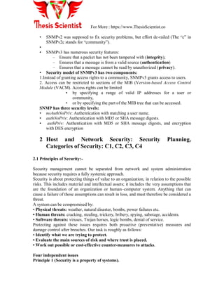 For More : https://www.ThesisScientist.co
• SNMPv2 was supposed to fix security problems, but effort de-railed (The “c” in
SNMPv2c stands for “community”).
•
• SNMPv3 has numerous security features:
– Ensure that a packet has not been tampered with (integrity),
– Ensures that a message is from a valid source (authentication)
– Ensures that a message cannot be read by unauthorized (privacy).
• Security model of SNMPv3 has two components:
1.Instead of granting access rights to a community, SNMPv3 grants access to users.
2. Access can be restricted to sections of the MIB (Version-based Access Control
Module (VACM). Access rights can be limited
• by specifying a range of valid IP addresses for a user or
community,
• or by specifying the part of the MIB tree that can be accessed.
SNMP has three security levels:
• noAuthNoPriv: Authentication with matching a user name.
• authNoPriv: Authentication with MD5 or SHA message digests.
• authPriv: Authentication with MD5 or SHA message digests, and encryption
with DES encryption
2 Host and Network Security: Security Planning,
Categories of Security: C1, C2, C3, C4
2.1 Principles of Security:-
Security management cannot be separated from network and system administration
because security requires a fully systemic approach.
Security is about protecting things of value to an organization, in relation to the possible
risks. This includes material and intellectual assets; it includes the very assumptions that
are the foundation of an organization or human–computer system. Anything that can
cause a failure of those assumptions can result in loss, and must therefore be considered a
threat.
A system can be compromised by:
• Physical threats: weather, natural disaster, bombs, power failures etc.
• Human threats: cracking, stealing, trickery, bribery, spying, sabotage, accidents.
• Software threats: viruses, Trojan horses, logic bombs, denial of service.
Protecting against these issues requires both proactive (preventative) measures and
damage control after breaches. Our task is roughly as follows:
• Identify what we are trying to protect.
• Evaluate the main sources of risk and where trust is placed.
• Work out possible or cost-effective counter-measures to attacks.
Four independent issues
Principle 1 (Security is a property of systems).
 