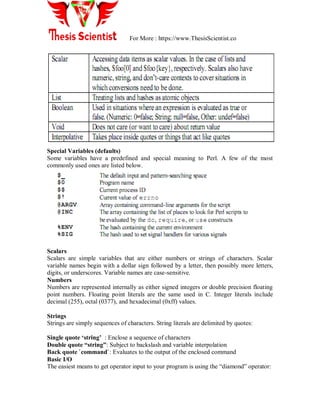 For More : https://www.ThesisScientist.co
Special Variables (defaults)
Some variables have a predefined and special meaning to Perl. A few of the most
commonly used ones are listed below.
Scalars
Scalars are simple variables that are either numbers or strings of characters. Scalar
variable names begin with a dollar sign followed by a letter, then possibly more letters,
digits, or underscores. Variable names are case-sensitive.
Numbers
Numbers are represented internally as either signed integers or double precision floating
point numbers. Floating point literals are the same used in C. Integer literals include
decimal (255), octal (0377), and hexadecimal (0xff) values.
Strings
Strings are simply sequences of characters. String literals are delimited by quotes:
Single quote „string‟ : Enclose a sequence of characters
Double quote “string”: Subject to backslash and variable interpolation
Back quote `command`: Evaluates to the output of the enclosed command
Basic I/O
The easiest means to get operator input to your program is using the “diamond” operator:
 