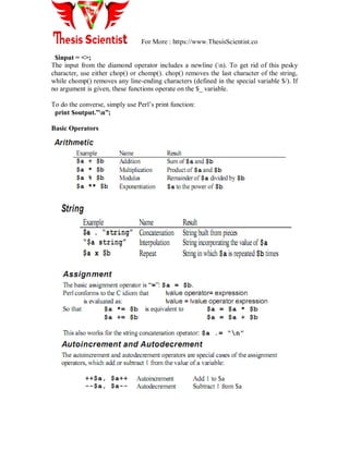 For More : https://www.ThesisScientist.co
$input = <>;
The input from the diamond operator includes a newline (n). To get rid of this pesky
character, use either chop() or chomp(). chop() removes the last character of the string,
while chomp() removes any line-ending characters (defined in the special variable $/). If
no argument is given, these functions operate on the $_ variable.
To do the converse, simply use Perl‟s print function:
print $output.”n”;
Basic Operators
 