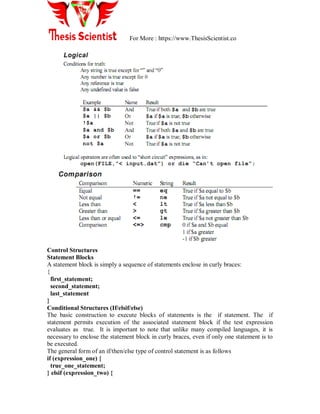 For More : https://www.ThesisScientist.co
Control Structures
Statement Blocks
A statement block is simply a sequence of statements enclose in curly braces:
{
first_statement;
second_statement;
last_statement
}
Conditional Structures (If/elsif/else)
The basic construction to execute blocks of statements is the if statement. The if
statement permits execution of the associated statement block if the test expression
evaluates as true. It is important to note that unlike many compiled languages, it is
necessary to enclose the statement block in curly braces, even if only one statement is to
be executed.
The general form of an if/then/else type of control statement is as follows
if (expression_one) {
true_one_statement;
} elsif (expression_two) {
 