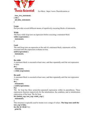 For More : https://www.ThesisScientist.co
true_two_statement;
} else {
all_false_statement;
}
Loops
Perl provides several different means of repetitively executing blocks of statements.
While
The basic while loop tests an expression before executing a statement block
while (expression) {
statements;
}
Until
The until loop tests an expression at the end of a statement block; statements will be
executed until the expression evaluates as true.
until (expression) {
statements;
}
Do while
A statement block is executed at least once, and then repeatedly until the test expression
is false.
do {
statements;
} while (expression);
Do until
A statement block is executed at least once, and then repeatedly until the test expression
is true.
do {
statements;
} until (expression);
For
The for loop has three semicolon-separated expressions within its parentheses. These
expressions function respectively for the initialization, the condition, and re-initialization
expressions of the loop. The for loop
for (initial_exp; test_exp; reinit_exp) {
statements;
}
This structure is typically used to iterate over a range of values. The loop runs until the
test_exp is false.
for ($i; $i<10;$i++) {
print $i;
 