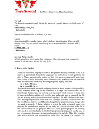 For More : https://www.ThesisScientist.co
}
Foreach
The foreach statement is much like the for statement except it loops over the elements of
a list:
foreach $i (@some_list) {
statements;
}
If the scalar loop variable is omitted, $_ is used.
Labels
Any statement block can be given a label. Labels are identifiers that follow variable
naming rules. They are placed immediately before a statement block and end with a
colon:
SOMELABEL: {
statements;
}
Indexed Arrays (Lists)
A list is an ordered set of scalar data. List names follow the same basic rules as for
scalars. A reference to a list has the form @foo.
3. Use of Make Option
Make is a declarative language which was designed for building software. Make is, in
reality, a generalized hierarchical organizer for instructions which generate ﬁle
objects. Make was originally written so that Unix programmers could write huge
source trees of code, occupying many directories and subdirectories and assemble
them efficiently and effortlessly. Building programs. Typing lines like
cc -c file1.c file2.c ...
cc -o target file1.o ....
Repeatedly to compile a complicated program can be a real nuisance. One possibility
would therefore be to keep all the commands in a script. This could waste a lot of
time though. Suppose you are working on a big project which consists of many lines
of source code but are editing only one ﬁle. You really only want to recompile the ﬁle
you are working on and then relink the resulting object ﬁle with all of the other object
ﬁles. Recompiling the other ﬁles which hadn‟t changed would be a waste of time. But
that would mean that you would have to change the script each time you change what
you need to compile. A better solution is to use the make command. make was
designed for precisely this purpose. To use make, we create a ﬁle called Make file in
the same directory as our program. Make is a quite general program for building
software. It is not speciﬁcally tied to the C programming language it can be used in
any programming language. A make conﬁguration ﬁle, called a Make file, contains
rules which describe how to compile or build all of the pieces of a program. For
 