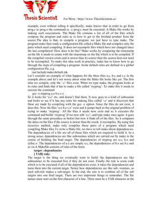 For More : https://www.ThesisScientist.co
example, even without telling it speciﬁcally, make knows that in order to go from
prog.c to prog.o the command cc -c prog.c must be executed. A Make ﬁle works by
making such associations. The Make ﬁle contains a list of all of the ﬁles which
compose the program and rules as to how to get to the ﬁnished product from the
source.The idea is that, to compile a program ,we just have to type make. The
program make then reads a conﬁguration ﬁle called a Make file and compiles only the
parts which need compiling. It does not recompile ﬁles which have not changed since
the last compilation! How does it do this? Make works by comparing the timestamp
on the ﬁle it needs to create with the timestamp on the ﬁle which is to be compiled. If
the compiled version exists and is newer than its source then the source does not need
to be recompiled. To make this idea work in practice, make has to know how to go
through the steps of compiling a program. Some default rules are deﬁned in a global
conﬁguration ﬁle, e.g.
/usr/include/make/default.mk
Let‟s consider an example of what happens for the three ﬁles a.c, b.c and c.c in the
example above and let‟s not worry about what the Make ﬁle looks like yet. The ﬁrst
time we compile, only the „.c‟ ﬁles exist. When we type make, the program looks at
its rules and ﬁnds that it has to make a ﬁle called „myprog‟. To make this it needs to
execute the command
gcc -o myprog a.o b.o c.o
So it looks for „a.o‟ etc. and doesn‟t ﬁnd them. It now goes to a kind of subroutine
and looks to see if it has any rules for making ﬁles called „.o‟ and it discovers that
these are made by compiling with the gcc -c option. Since the ﬁles do not exist, it
does this. Now the ﬁles „a.o b.o c.o‟ exist and it jumps back to the original problem of
trying to make „myprog‟. All the ﬁles it needs now exist and so it executes the
command and builds „myprog‟.If we now edit „a.c‟, and type make once again it goes
through the same procedure as before but now it ﬁnds all of the ﬁles. So it compares
the dates on the ﬁles if the source is newer than the result, it recompiles. By using this
recursive method, make only compiles those parts of a program which need
compiling Make ﬁles.To write a Make ﬁle, we have to tell make about dependencies.
The dependencies of a ﬁle are all of those ﬁles which are required to build it. In a
strong sense, dependencies are like subroutines which are carried out by make in the
course of building the ﬁnal target. The dependencies of myprog are a.o, b.o and
@ﬁec.o. The dependencies of a.o are simply a.c, the dependencies of b.o are b.c and
so on.A Makeﬁle consists of rules of the form:
target : dependencies
[ TAB] rule;
The target is the thing we eventually want to build; the dependencies are like
subroutines to be executed ﬁrst if they do not exist. Finally the rule is some code
which is to be executed if all of the dependencies exist; it takes the dependencies and
turns them into the current target. Notice how dependencies are like sub- routines, so
each sub-rule makes a sub-target. In the end, the aim is to combine all of the sub
targets into one ﬁnal target. There are two important things to remember. The ﬁle
names must start on the ﬁrst character of a line. There must be a TAB character at the
 