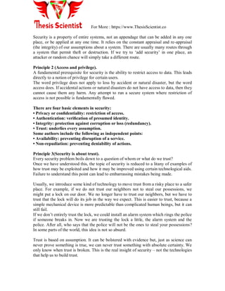 For More : https://www.ThesisScientist.co
Security is a property of entire systems, not an appendage that can be added in any one
place, or be applied at any one time. It relies on the constant appraisal and re-appraisal
(the integrity) of our assumptions about a system. There are usually many routes through
a system that permit theft or destruction. If we try to „add security‟ in one place, an
attacker or random chance will simply take a different route.
Principle 2 (Access and privilege).
A fundamental prerequisite for security is the ability to restrict access to data. This leads
directly to a notion of privilege for certain users.
The word privilege does not apply to loss by accident or natural disaster, but the word
access does. If accidental actions or natural disasters do not have access to data, then they
cannot cause them any harm. Any attempt to run a secure system where restriction of
access is not possible is fundamentally ﬂawed.
There are four basic elements in security:
• Privacy or conﬁdentiality: restriction of access.
• Authentication: veriﬁcation of presumed identity.
• Integrity: protection against corruption or loss (redundancy).
• Trust: underlies every assumption.
Some authors include the following as independent points:
• Availability: preventing disruption of a service.
• Non-repudiation: preventing deniability of actions.
Principle 3(Security is about trust).
Every security problem boils down to a question of whom or what do we trust?
Once we have understood this, the topic of security is reduced to a litany of examples of
how trust may be exploited and how it may be improved using certain technological aids.
Failure to understand this point can lead to embarrassing mistakes being made.
Usually, we introduce some kind of technology to move trust from a risky place to a safer
place. For example, if we do not trust our neighbors not to steal our possessions, we
might put a lock on our door. We no longer have to trust our neighbors, but we have to
trust that the lock will do its job in the way we expect. This is easier to trust, because a
simple mechanical device is more predictable than complicated human beings, but it can
still fail.
If we don‟t entirely trust the lock, we could install an alarm system which rings the police
if someone breaks in. Now we are trusting the lock a little, the alarm system and the
police. After all, who says that the police will not be the ones to steal your possessions?
In some parts of the world, this idea is not so absurd.
Trust is based on assumption. It can be bolstered with evidence but, just as science can
never prove something is true, we can never trust something with absolute certainty. We
only know when trust is broken. This is the real insight of security – not the technologies
that help us to build trust.
 
