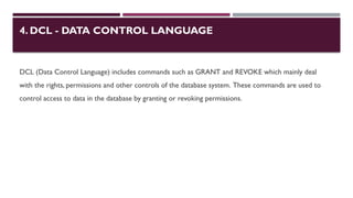 4. DCL - DATA CONTROL LANGUAGE
DCL (Data Control Language) includes commands such as GRANT and REVOKE which mainly deal
with the rights, permissions and other controls of the database system. These commands are used to
control access to data in the database by granting or revoking permissions.
 
