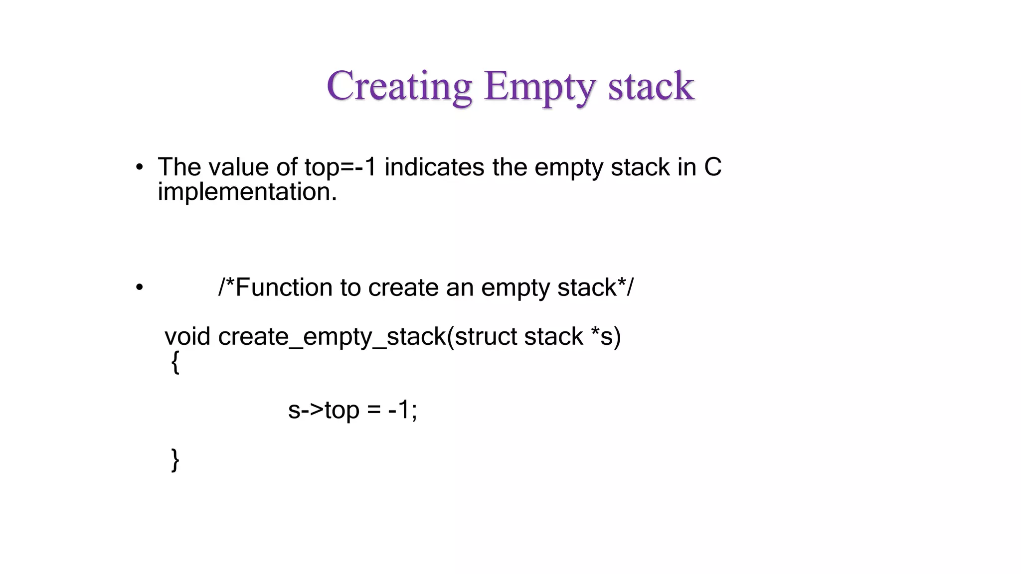 Creating Empty stack
• The value of top=-1 indicates the empty stack in C
implementation.
• /*Function to create an empty stack*/
void create_empty_stack(struct stack *s)
{
s->top = -1;
}
 