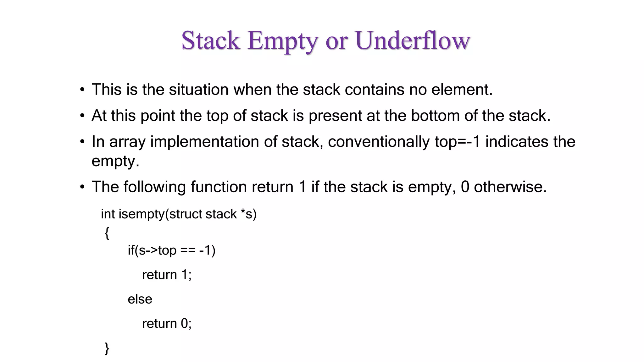 Stack Empty or Underflow
• This is the situation when the stack contains no element.
• At this point the top of stack is present at the bottom of the stack.
• In array implementation of stack, conventionally top=-1 indicates the
empty.
• The following function return 1 if the stack is empty, 0 otherwise.
int isempty(struct stack *s)
{
if(s->top == -1)
return 1;
else
return 0;
}
 