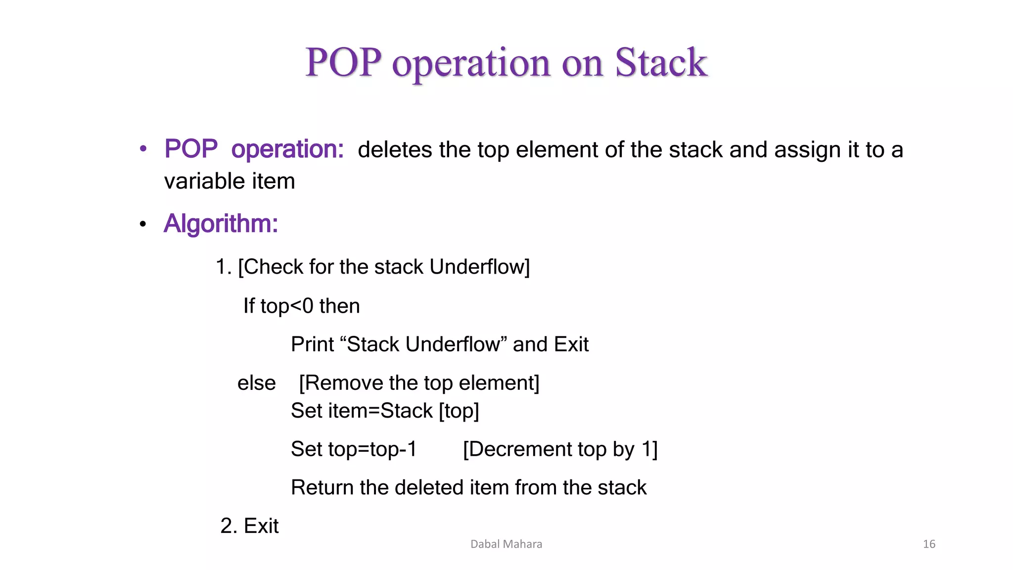 • POP operation: deletes the top element of the stack and assign it to a
variable item
• Algorithm:
1. [Check for the stack Underflow]
If top<0 then
Print “Stack Underflow” and Exit
else [Remove the top element]
Set item=Stack [top]
Set top=top-1 [Decrement top by 1]
Return the deleted item from the stack
2. Exit
Dabal Mahara 16
POP operation on Stack
 