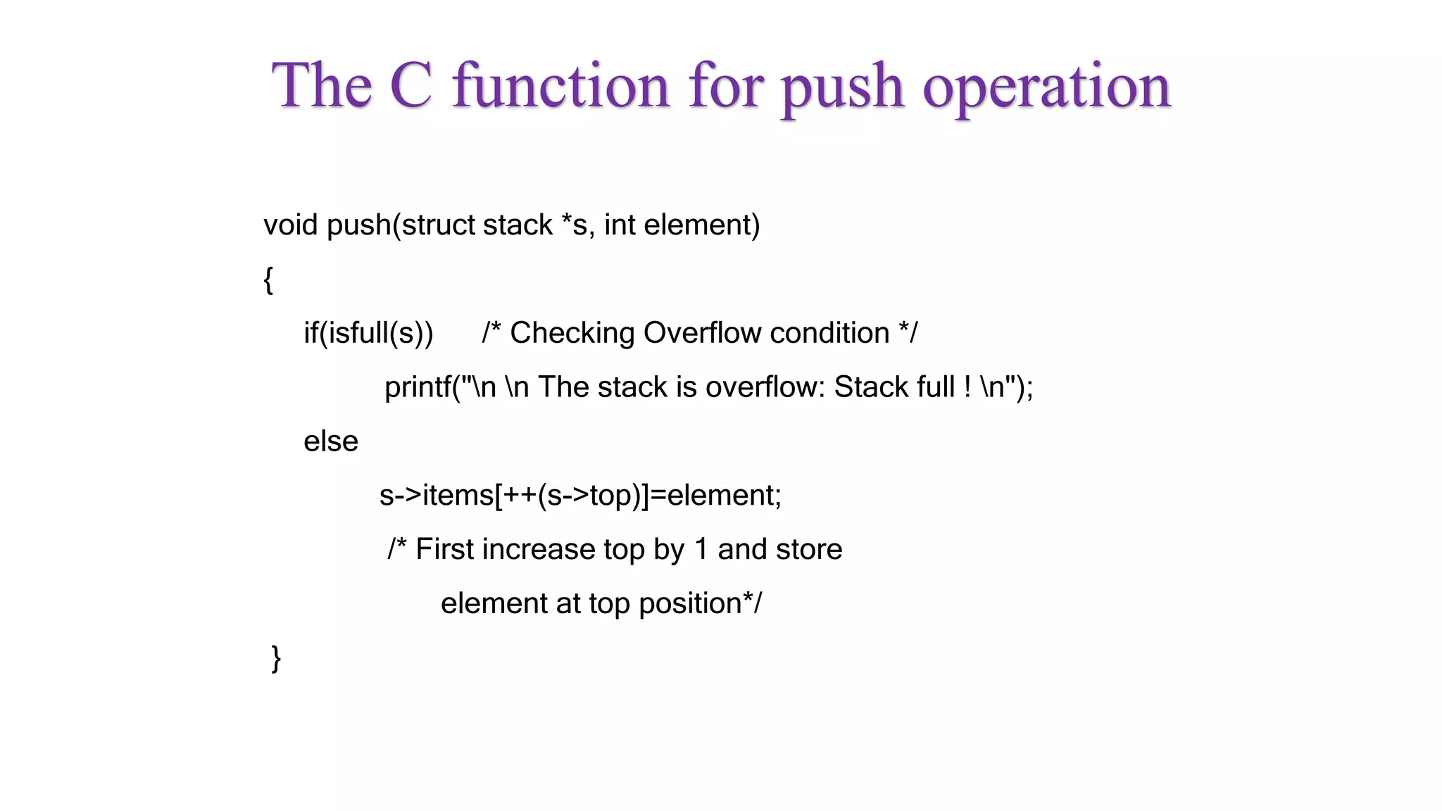 The C function for push operation
void push(struct stack *s, int element)
{
if(isfull(s)) /* Checking Overflow condition */
printf("n n The stack is overflow: Stack full ! n");
else
s->items[++(s->top)]=element;
/* First increase top by 1 and store
element at top position*/
}
 