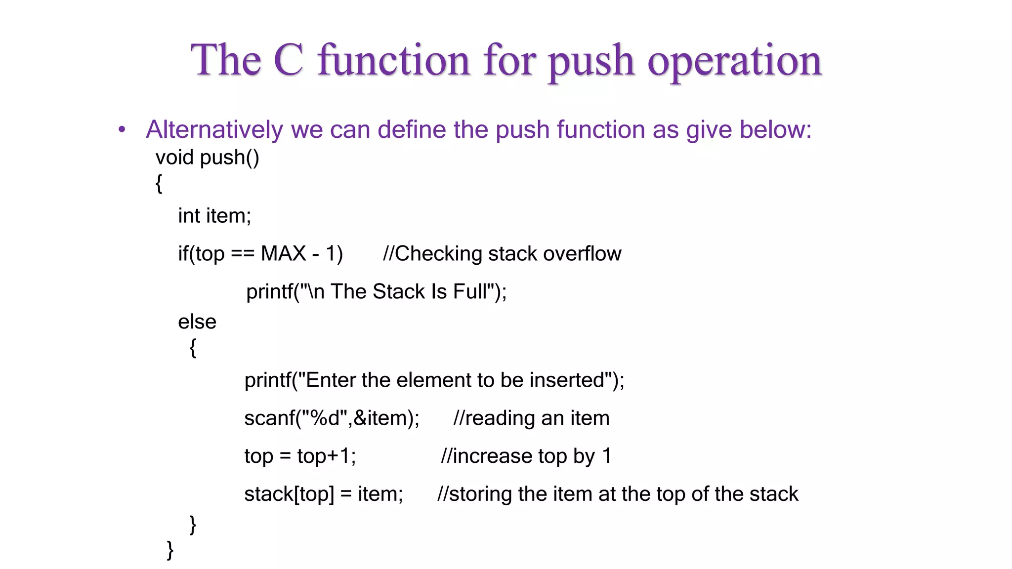 The C function for push operation
• Alternatively we can define the push function as give below:
void push()
{
int item;
if(top == MAX - 1) //Checking stack overflow
printf("n The Stack Is Full");
else
{
printf("Enter the element to be inserted");
scanf("%d",&item); //reading an item
top = top+1; //increase top by 1
stack[top] = item; //storing the item at the top of the stack
}
}
 