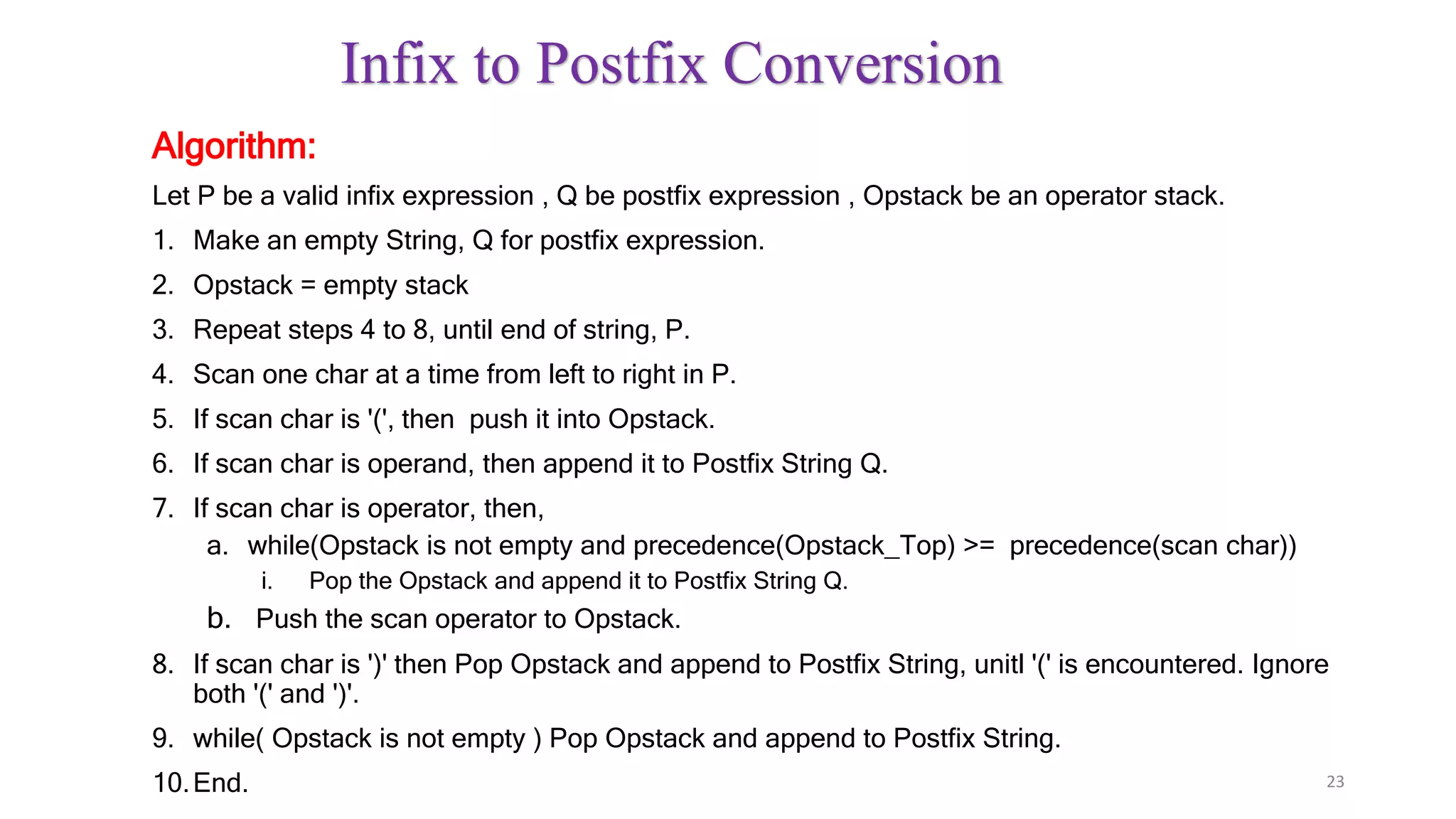 Infix to Postfix Conversion
Algorithm:
Let P be a valid infix expression , Q be postfix expression , Opstack be an operator stack.
1. Make an empty String, Q for postfix expression.
2. Opstack = empty stack
3. Repeat steps 4 to 8, until end of string, P.
4. Scan one char at a time from left to right in P.
5. If scan char is '(', then push it into Opstack.
6. If scan char is operand, then append it to Postfix String Q.
7. If scan char is operator, then,
a. while(Opstack is not empty and precedence(Opstack_Top) >= precedence(scan char))
i. Pop the Opstack and append it to Postfix String Q.
b. Push the scan operator to Opstack.
8. If scan char is ')' then Pop Opstack and append to Postfix String, unitl '(' is encountered. Ignore
both '(' and ')'.
9. while( Opstack is not empty ) Pop Opstack and append to Postfix String.
10.End. 23
 