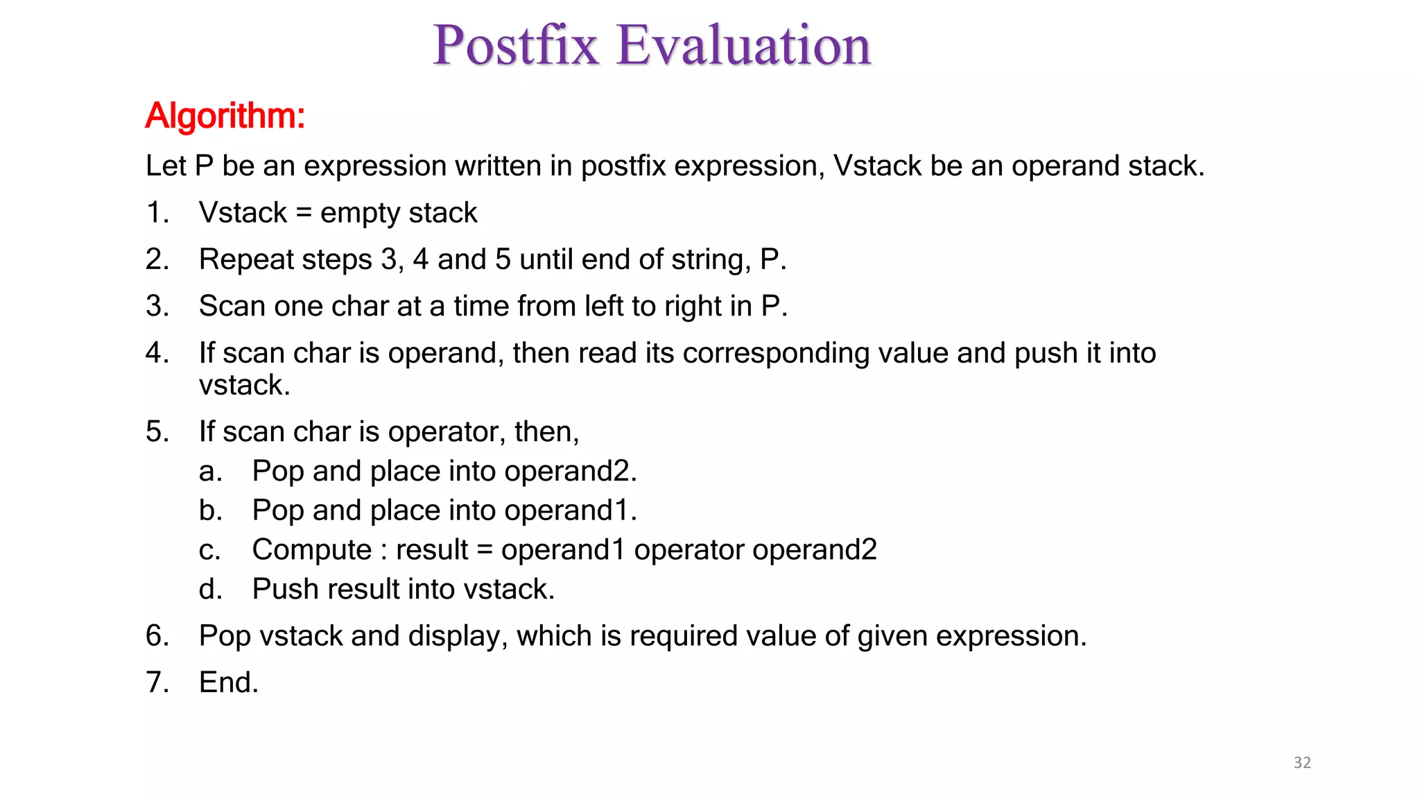Postfix Evaluation
Algorithm:
Let P be an expression written in postfix expression, Vstack be an operand stack.
1. Vstack = empty stack
2. Repeat steps 3, 4 and 5 until end of string, P.
3. Scan one char at a time from left to right in P.
4. If scan char is operand, then read its corresponding value and push it into
vstack.
5. If scan char is operator, then,
a. Pop and place into operand2.
b. Pop and place into operand1.
c. Compute : result = operand1 operator operand2
d. Push result into vstack.
6. Pop vstack and display, which is required value of given expression.
7. End.
32
 