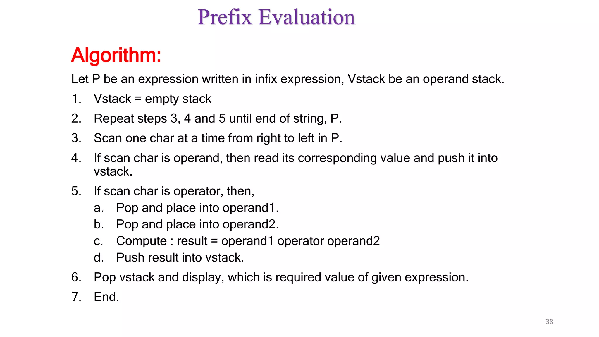 Prefix Evaluation
Algorithm:
Let P be an expression written in infix expression, Vstack be an operand stack.
1. Vstack = empty stack
2. Repeat steps 3, 4 and 5 until end of string, P.
3. Scan one char at a time from right to left in P.
4. If scan char is operand, then read its corresponding value and push it into
vstack.
5. If scan char is operator, then,
a. Pop and place into operand1.
b. Pop and place into operand2.
c. Compute : result = operand1 operator operand2
d. Push result into vstack.
6. Pop vstack and display, which is required value of given expression.
7. End.
38
 
