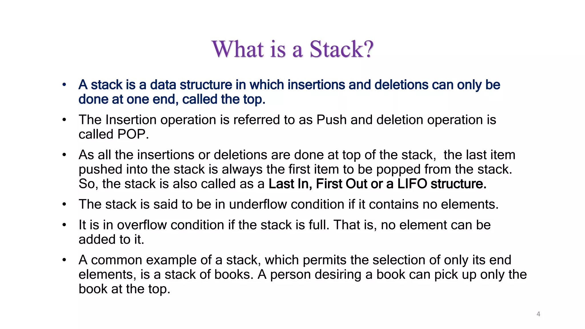 4
What is a Stack?
• A stack is a data structure in which insertions and deletions can only be
done at one end, called the top.
• The Insertion operation is referred to as Push and deletion operation is
called POP.
• As all the insertions or deletions are done at top of the stack, the last item
pushed into the stack is always the first item to be popped from the stack.
So, the stack is also called as a Last In, First Out or a LIFO structure.
• The stack is said to be in underflow condition if it contains no elements.
• It is in overflow condition if the stack is full. That is, no element can be
added to it.
• A common example of a stack, which permits the selection of only its end
elements, is a stack of books. A person desiring a book can pick up only the
book at the top.
 