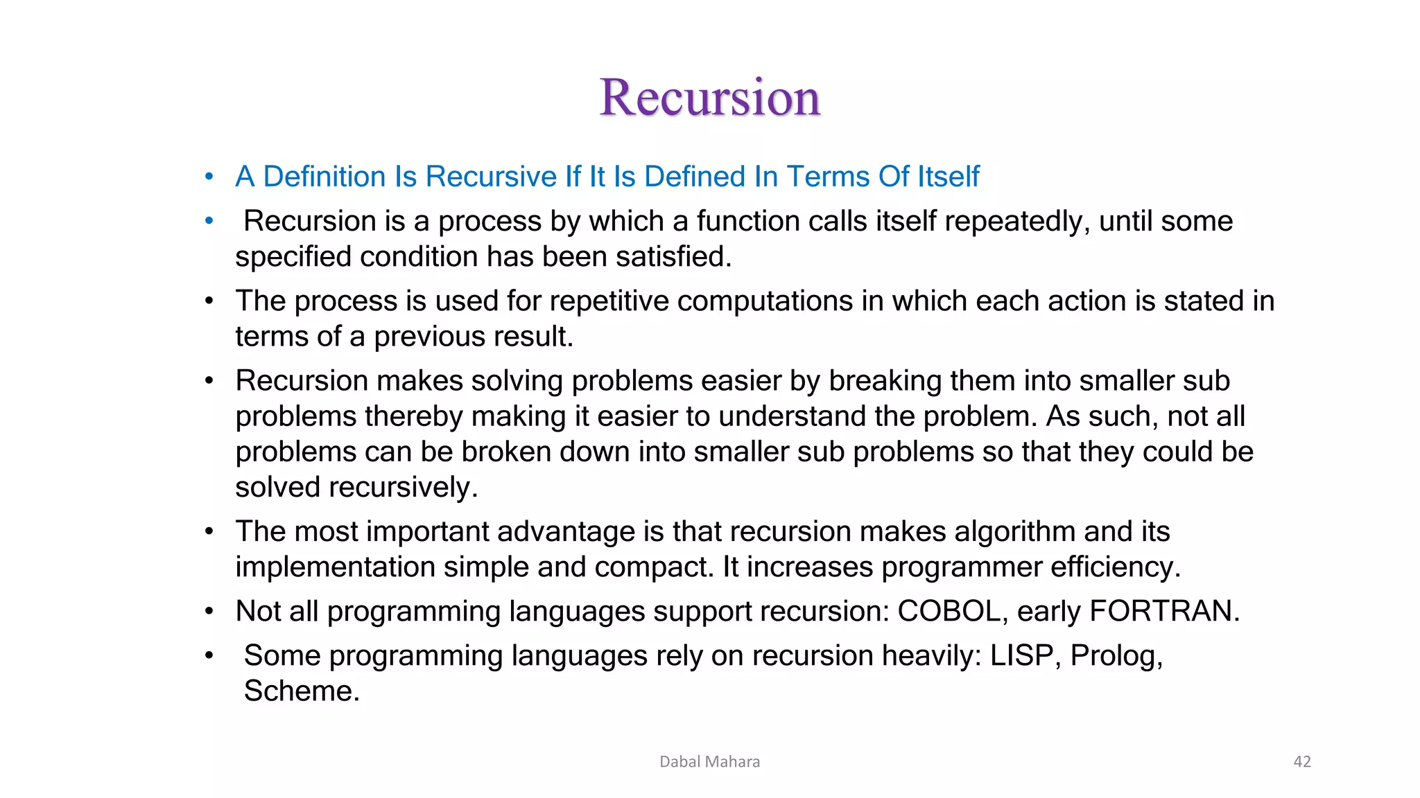 • A Definition Is Recursive If It Is Defined In Terms Of Itself
• Recursion is a process by which a function calls itself repeatedly, until some
specified condition has been satisfied.
• The process is used for repetitive computations in which each action is stated in
terms of a previous result.
• Recursion makes solving problems easier by breaking them into smaller sub
problems thereby making it easier to understand the problem. As such, not all
problems can be broken down into smaller sub problems so that they could be
solved recursively.
• The most important advantage is that recursion makes algorithm and its
implementation simple and compact. It increases programmer efficiency.
• Not all programming languages support recursion: COBOL, early FORTRAN.
• Some programming languages rely on recursion heavily: LISP, Prolog,
Scheme.
Recursion
42Dabal Mahara
 