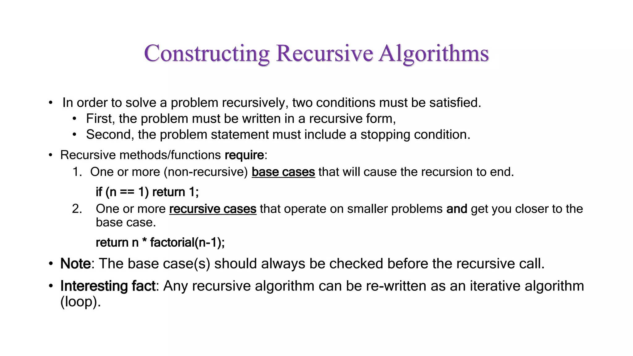 Constructing Recursive Algorithms
• In order to solve a problem recursively, two conditions must be satisfied.
• First, the problem must be written in a recursive form,
• Second, the problem statement must include a stopping condition.
• Recursive methods/functions require:
1. One or more (non-recursive) base cases that will cause the recursion to end.
if (n == 1) return 1;
2. One or more recursive cases that operate on smaller problems and get you closer to the
base case.
return n * factorial(n-1);
• Note: The base case(s) should always be checked before the recursive call.
• Interesting fact: Any recursive algorithm can be re-written as an iterative algorithm
(loop).
 