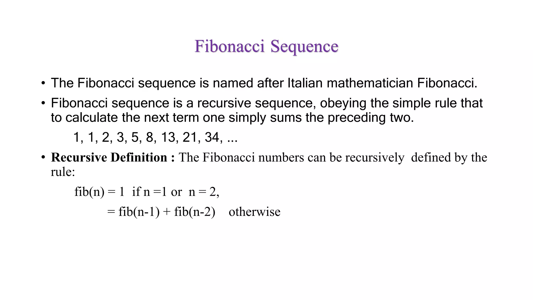 Fibonacci Sequence
• The Fibonacci sequence is named after Italian mathematician Fibonacci.
• Fibonacci sequence is a recursive sequence, obeying the simple rule that
to calculate the next term one simply sums the preceding two.
1, 1, 2, 3, 5, 8, 13, 21, 34, ...
• Recursive Definition : The Fibonacci numbers can be recursively defined by the
rule:
fib(n) = 1 if n =1 or n = 2,
= fib(n-1) + fib(n-2) otherwise
 