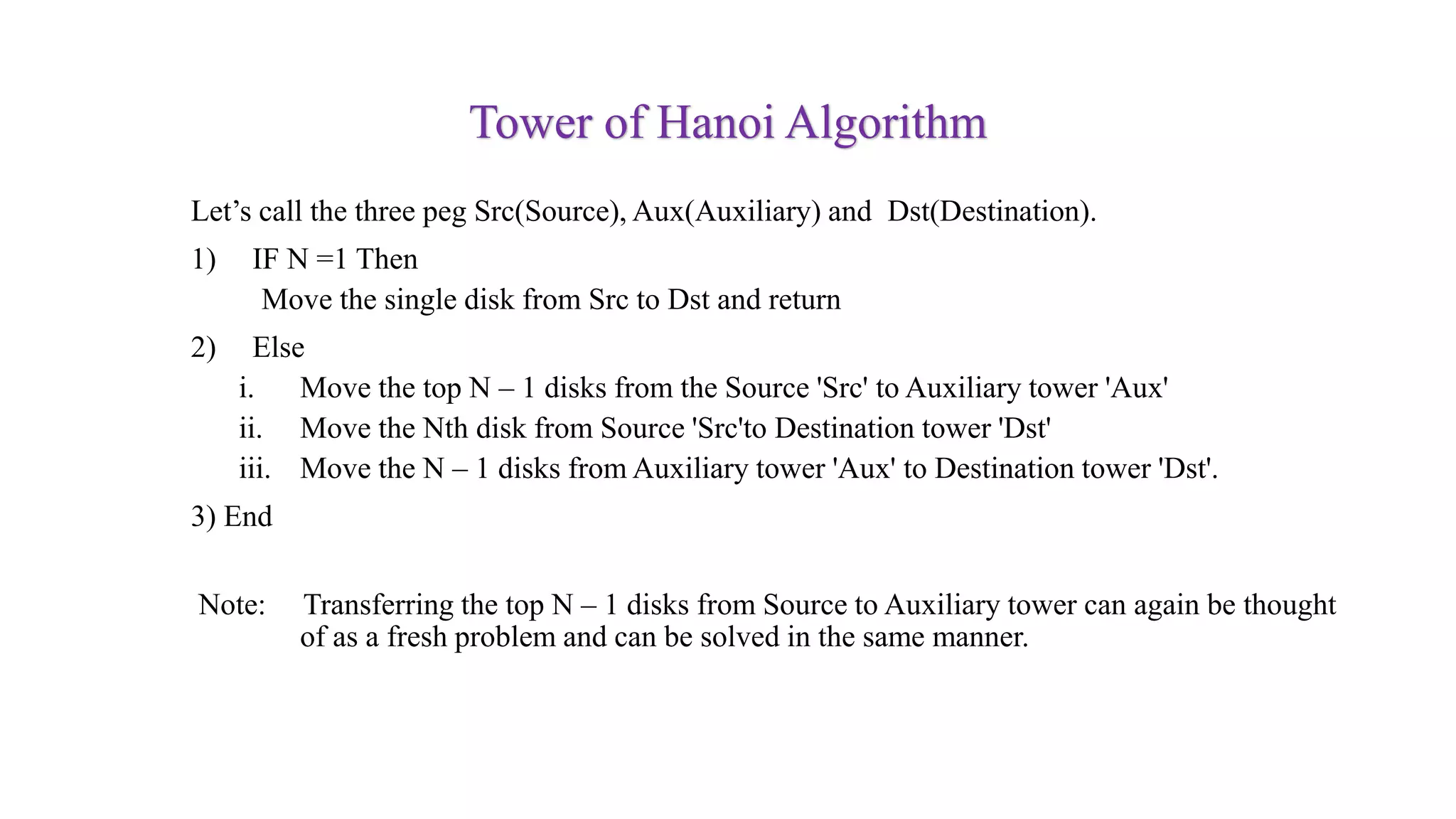 Tower of Hanoi Algorithm
Let’s call the three peg Src(Source), Aux(Auxiliary) and Dst(Destination).
1) IF N =1 Then
Move the single disk from Src to Dst and return
2) Else
i. Move the top N – 1 disks from the Source 'Src' to Auxiliary tower 'Aux'
ii. Move the Nth disk from Source 'Src'to Destination tower 'Dst'
iii. Move the N – 1 disks from Auxiliary tower 'Aux' to Destination tower 'Dst'.
3) End
Note: Transferring the top N – 1 disks from Source to Auxiliary tower can again be thought
of as a fresh problem and can be solved in the same manner.
 