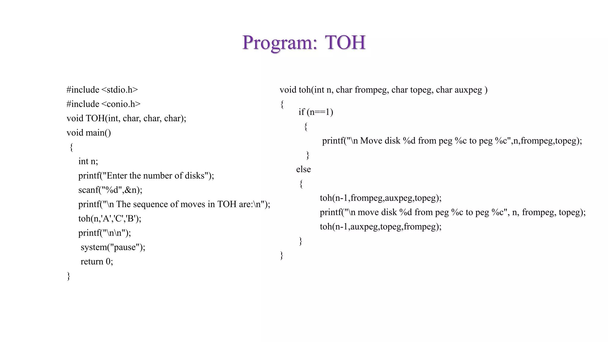 Program: TOH
#include <stdio.h>
#include <conio.h>
void TOH(int, char, char, char);
void main()
{
int n;
printf("Enter the number of disks");
scanf("%d",&n);
printf("n The sequence of moves in TOH are:n");
toh(n,'A','C','B');
printf("nn");
system("pause");
return 0;
}
void toh(int n, char frompeg, char topeg, char auxpeg )
{
if (n==1)
{
printf("n Move disk %d from peg %c to peg %c",n,frompeg,topeg);
}
else
{
toh(n-1,frompeg,auxpeg,topeg);
printf("n move disk %d from peg %c to peg %c", n, frompeg, topeg);
toh(n-1,auxpeg,topeg,frompeg);
}
}
 
