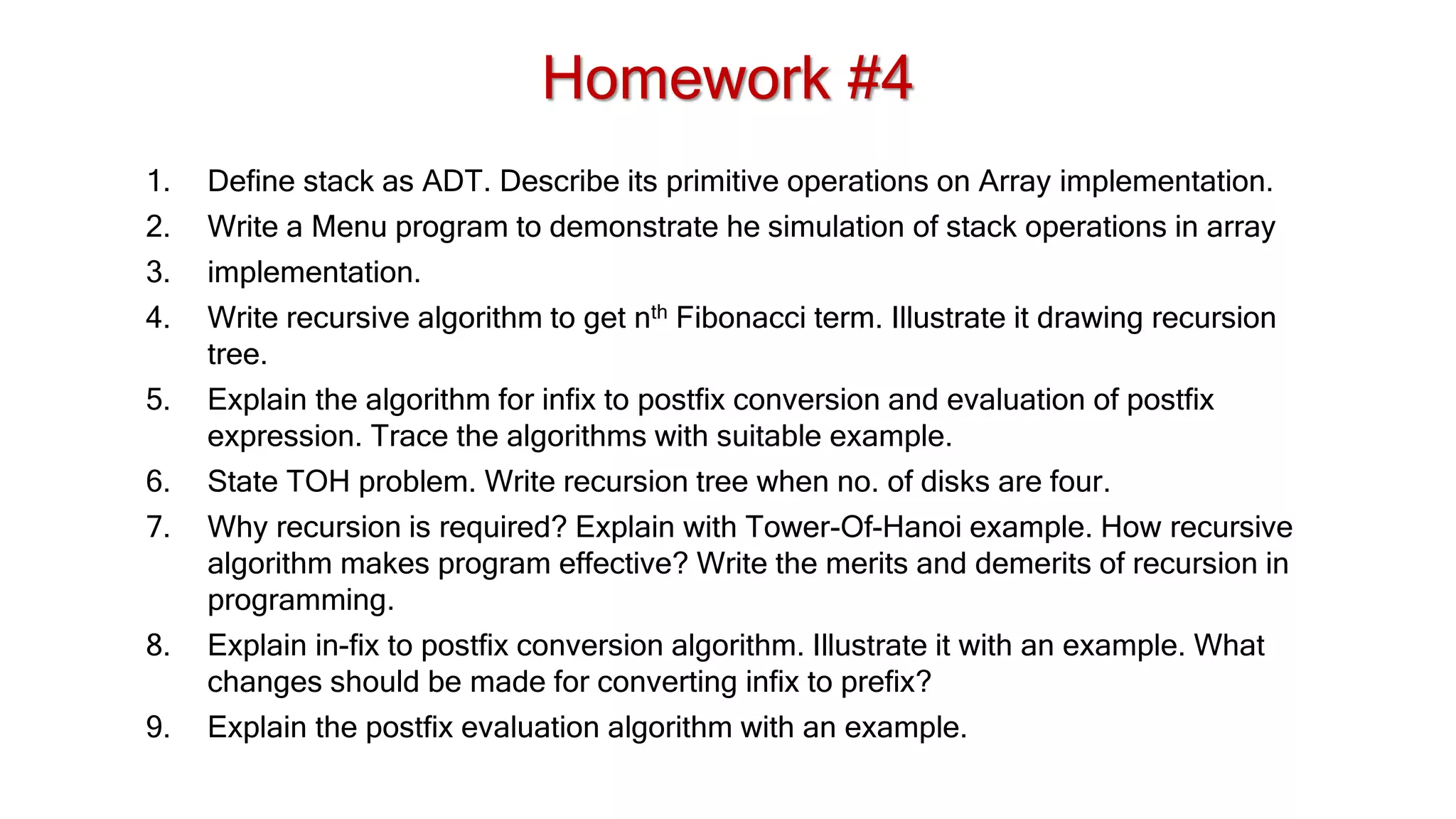 Homework #4
1. Define stack as ADT. Describe its primitive operations on Array implementation.
2. Write a Menu program to demonstrate he simulation of stack operations in array
3. implementation.
4. Write recursive algorithm to get nth Fibonacci term. Illustrate it drawing recursion
tree.
5. Explain the algorithm for infix to postfix conversion and evaluation of postfix
expression. Trace the algorithms with suitable example.
6. State TOH problem. Write recursion tree when no. of disks are four.
7. Why recursion is required? Explain with Tower-Of-Hanoi example. How recursive
algorithm makes program effective? Write the merits and demerits of recursion in
programming.
8. Explain in-fix to postfix conversion algorithm. Illustrate it with an example. What
changes should be made for converting infix to prefix?
9. Explain the postfix evaluation algorithm with an example.
 