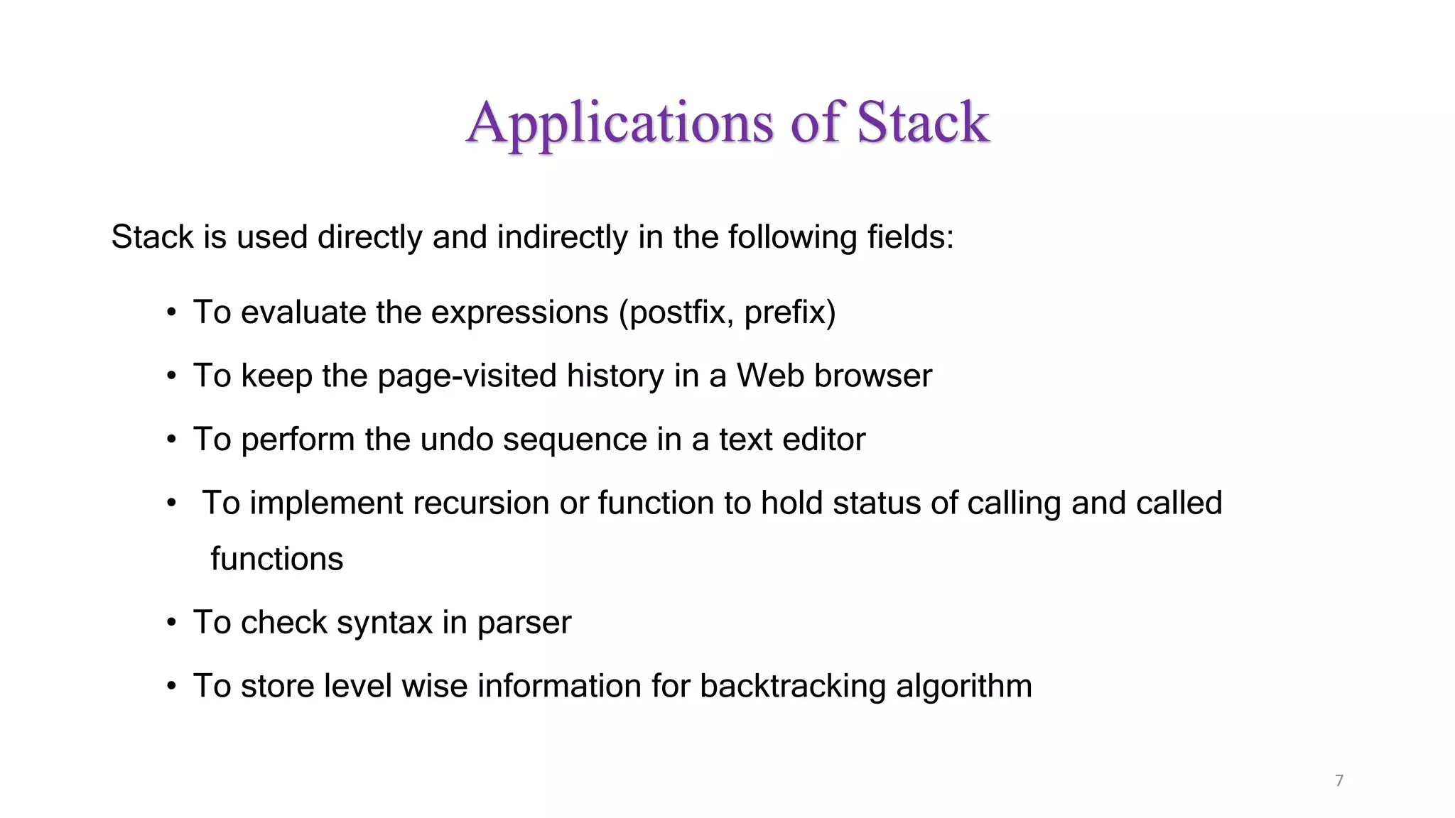 Applications of Stack
Stack is used directly and indirectly in the following fields:
• To evaluate the expressions (postfix, prefix)
• To keep the page-visited history in a Web browser
• To perform the undo sequence in a text editor
• To implement recursion or function to hold status of calling and called
functions
• To check syntax in parser
• To store level wise information for backtracking algorithm
7
 