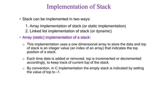 Implementation of Stack
• Stack can be implemented in two ways:
1. Array Implementation of stack (or static implementation)
2. Linked list implementation of stack (or dynamic)
• Array (static) implementation of a stack:
o This implementation uses a one dimensional array to store the data and top
of stack is an integer value (an index of an array) that indicates the top
position of a stack.
o Each time data is added or removed, top is incremented or decremented
accordingly, to keep track of current top of the stack.
o By convention, in C implementation the empty stack is indicated by setting
the value of top to -1.
 