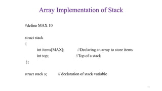 Array Implementation of Stack
11
#define MAX 10
struct stack
{
int items[MAX]; //Declaring an array to store items
int top; //Top of a stack
};
struct stack s; // declaration of stack variable
 