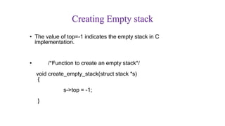 Creating Empty stack
• The value of top=-1 indicates the empty stack in C
implementation.
• /*Function to create an empty stack*/
void create_empty_stack(struct stack *s)
{
s->top = -1;
}
 