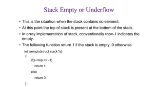 Stack Empty or Underflow
• This is the situation when the stack contains no element.
• At this point the top of stack is present at the bottom of the stack.
• In array implementation of stack, conventionally top=-1 indicates the
empty.
• The following function return 1 if the stack is empty, 0 otherwise.
int isempty(struct stack *s)
{
if(s->top == -1)
return 1;
else
return 0;
}
 