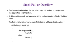 Stack Full or Overflow
• This is the situation when the stack becomes full, and no more elements
can be pushed onto the stack.
• At this point the stack top is present at the highest location (MAX - 1) of the
stack.
• The following function returns true (1) if stack is full false (0) otherwise.
int isfull(struct stack *s)
{
if(s->top==MAX-1)
return 1;
else
return 0;
}
 