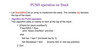 PUSH operation on Stack
• Let Stack[MAX] be an array to implement the stack. The variable top denotes
the top of the stack.
• Algorithm for PUSH operation:
This algorithm adds or inserts an item at the top of the stack .
1. [Check for stack overflow?]
if top=MAX-1 then
print “Stack Overflow” and Exit
else
Set top = top+1 [Increase top by 1]
Set Stack[top] = item [Inserts item in new top position]
2. Exit
 