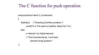 The C function for push operation
void push(struct stack *s, int element)
{
if(isfull(s)) /* Checking Overflow condition */
printf("n n The stack is overflow: Stack full ! n");
else
s->items[++(s->top)]=element;
/* First increase top by 1 and store
element at top position*/
}
 