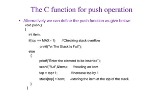 The C function for push operation
• Alternatively we can define the push function as give below:
void push()
{
int item;
if(top == MAX - 1) //Checking stack overflow
printf("n The Stack Is Full");
else
{
printf("Enter the element to be inserted");
scanf("%d",&item); //reading an item
top = top+1; //increase top by 1
stack[top] = item; //storing the item at the top of the stack
}
}
 