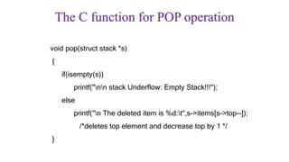 The C function for POP operation
void pop(struct stack *s)
{
if(isempty(s))
printf("nn stack Underflow: Empty Stack!!!");
else
printf("n The deleted item is %d:t",s->items[s->top--]);
/*deletes top element and decrease top by 1 */
}
 