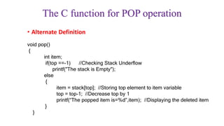 • Alternate Definition
The C function for POP operation
void pop()
{
int item;
if(top ==-1) //Checking Stack Underflow
printf("The stack is Empty");
else
{
item = stack[top]; //Storing top element to item variable
top = top-1; //Decrease top by 1
printf(“The popped item is=%d”,item); //Displaying the deleted item
}
}
 