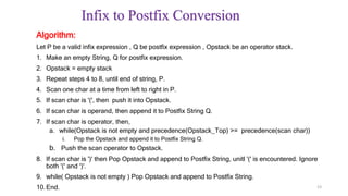 Infix to Postfix Conversion
Algorithm:
Let P be a valid infix expression , Q be postfix expression , Opstack be an operator stack.
1. Make an empty String, Q for postfix expression.
2. Opstack = empty stack
3. Repeat steps 4 to 8, until end of string, P.
4. Scan one char at a time from left to right in P.
5. If scan char is '(', then push it into Opstack.
6. If scan char is operand, then append it to Postfix String Q.
7. If scan char is operator, then,
a. while(Opstack is not empty and precedence(Opstack_Top) >= precedence(scan char))
i. Pop the Opstack and append it to Postfix String Q.
b. Push the scan operator to Opstack.
8. If scan char is ')' then Pop Opstack and append to Postfix String, unitl '(' is encountered. Ignore
both '(' and ')'.
9. while( Opstack is not empty ) Pop Opstack and append to Postfix String.
10.End. 23
 