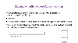 • Convert following infix expression into postfix expression:
a + b * c + ( d * e + f ) * g
• Solution,
• Scan one character at time from the input string until end of the input
• Create an empty stack 'Opstack' to hold operators and output string Q
to hold output postfix expression.
Example: infix to postfix conversion
Postfix String: Q
Opstack
 