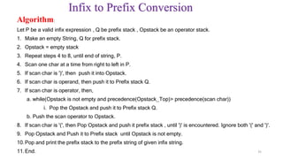 Infix to Prefix Conversion
Algorithm:
Let P be a valid infix expression , Q be prefix stack , Opstack be an operator stack.
1. Make an empty String, Q for prefix stack.
2. Opstack = empty stack
3. Repeat steps 4 to 8, until end of string, P.
4. Scan one char at a time from right to left in P.
5. If scan char is ')', then push it into Opstack.
6. If scan char is operand, then push it to Prefix stack Q.
7. If scan char is operator, then,
a. while(Opstack is not empty and precedence(Opstack_Top)> precedence(scan char))
i. Pop the Opstack and push it to Prefix stack Q.
b. Push the scan operator to Opstack.
8. If scan char is '(', then Pop Opstack and push it prefix stack , until ')' is encountered. Ignore both '(' and ')'.
9. Pop Opstack and Push it to Prefix stack until Opstack is not empty.
10.Pop and print the prefix stack to the prefix string of given infix string.
11.End. 35
 