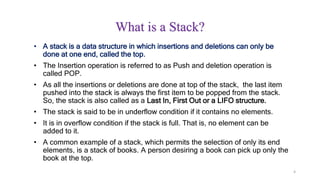 4
What is a Stack?
• A stack is a data structure in which insertions and deletions can only be
done at one end, called the top.
• The Insertion operation is referred to as Push and deletion operation is
called POP.
• As all the insertions or deletions are done at top of the stack, the last item
pushed into the stack is always the first item to be popped from the stack.
So, the stack is also called as a Last In, First Out or a LIFO structure.
• The stack is said to be in underflow condition if it contains no elements.
• It is in overflow condition if the stack is full. That is, no element can be
added to it.
• A common example of a stack, which permits the selection of only its end
elements, is a stack of books. A person desiring a book can pick up only the
book at the top.
 