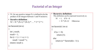 Factorial of an Integer
• N!, for any positive integer N, is defined to be the
product of all integers between 1 and N inclusive.
• Iterative definition :
N! = N * (N-1) * (N-2) * … * 3 * 2 * 1
int factorial (int n)
{
int i, result;
result = 1;
for (i = 1; i <= n; i++)
result = result * i;
return ( result );
}
• Recursive definition:
This definition can be expressed recursively as:
N! = 1, if N = 0
= N * (N-1)! Otherwise
int factorial ( int n)
{
if (n == 0)
return (1);
else
return (n * factorial(n - 1) );
}
 