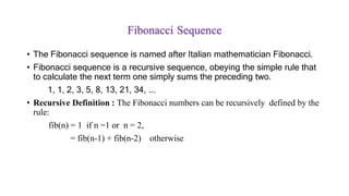 Fibonacci Sequence
• The Fibonacci sequence is named after Italian mathematician Fibonacci.
• Fibonacci sequence is a recursive sequence, obeying the simple rule that
to calculate the next term one simply sums the preceding two.
1, 1, 2, 3, 5, 8, 13, 21, 34, ...
• Recursive Definition : The Fibonacci numbers can be recursively defined by the
rule:
fib(n) = 1 if n =1 or n = 2,
= fib(n-1) + fib(n-2) otherwise
 