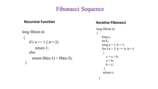 Fibonacci Sequence
Recursive Function
long fib(int n)
{
if ( n == 1 || n==2)
return 1;
else
return fib(n-1) + fib(n-2);
}
Iterative Fibonacci
long fib(int n)
{
long c;
int k;
long a = 1, b = 1;
for ( k = 3; k <= n; k++)
{
c = a + b;
a = b;
b = c;
}
return c;
}
 