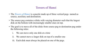 Towers of Hanoi
• The Towers of Hanoi is a puzzle made up of three vertical pegs named as
source, auxiliary and destination.
• The source peg contains n disks with varying diameter such that the largest
disk on the bottom with increasingly smaller ones on top.
• The goal is to move all of the disks from source peg to destination peg under
the following rules:
i. We can move only one disk at a time
ii. We cannot move a larger disk on top of a smaller one
iii. Each disk must always be placed on one of the pegs.
 
