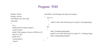 Program: TOH
#include <stdio.h>
#include <conio.h>
void TOH(int, char, char, char);
void main()
{
int n;
printf("Enter the number of disks");
scanf("%d",&n);
printf("n The sequence of moves in TOH are:n");
toh(n,'A','C','B');
printf("nn");
system("pause");
return 0;
}
void toh(int n, char frompeg, char topeg, char auxpeg )
{
if (n==1)
{
printf("n Move disk %d from peg %c to peg %c",n,frompeg,topeg);
}
else
{
toh(n-1,frompeg,auxpeg,topeg);
printf("n move disk %d from peg %c to peg %c", n, frompeg, topeg);
toh(n-1,auxpeg,topeg,frompeg);
}
}
 