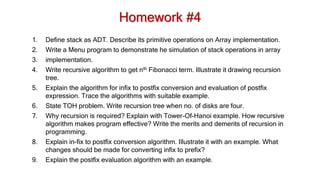 Homework #4
1. Define stack as ADT. Describe its primitive operations on Array implementation.
2. Write a Menu program to demonstrate he simulation of stack operations in array
3. implementation.
4. Write recursive algorithm to get nth Fibonacci term. Illustrate it drawing recursion
tree.
5. Explain the algorithm for infix to postfix conversion and evaluation of postfix
expression. Trace the algorithms with suitable example.
6. State TOH problem. Write recursion tree when no. of disks are four.
7. Why recursion is required? Explain with Tower-Of-Hanoi example. How recursive
algorithm makes program effective? Write the merits and demerits of recursion in
programming.
8. Explain in-fix to postfix conversion algorithm. Illustrate it with an example. What
changes should be made for converting infix to prefix?
9. Explain the postfix evaluation algorithm with an example.
 