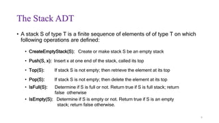 The Stack ADT
• A stack S of type T is a finite sequence of elements of of type T on which
following operations are defined:
• CreateEmptyStack(S): Create or make stack S be an empty stack
• Push(S, x): Insert x at one end of the stack, called its top
• Top(S): If stack S is not empty; then retrieve the element at its top
• Pop(S): If stack S is not empty; then delete the element at its top
• IsFull(S): Determine if S is full or not. Return true if S is full stack; return
false otherwise
• IsEmpty(S): Determine if S is empty or not. Return true if S is an empty
stack; return false otherwise.
9
 